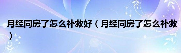 月經(jīng)同房了怎么補救好（月經(jīng)同房了怎么補救）