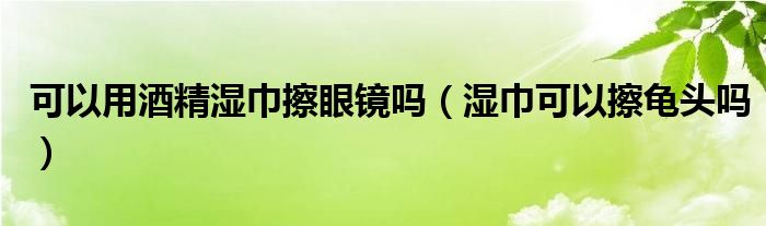 可以用酒精濕巾擦眼鏡嗎（濕巾可以擦龜頭嗎）