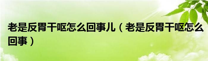 老是反胃干嘔怎么回事兒（老是反胃干嘔怎么回事）