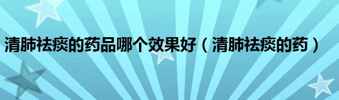 清肺祛痰的藥品哪個效果好（清肺祛痰的藥）