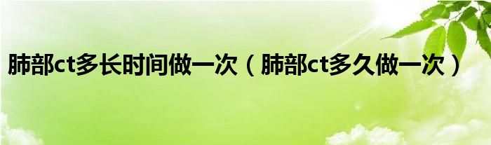 肺部ct多長時間做一次（肺部ct多久做一次）