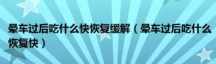 暈車過(guò)后吃什么快恢復(fù)緩解（暈車過(guò)后吃什么恢復(fù)快）