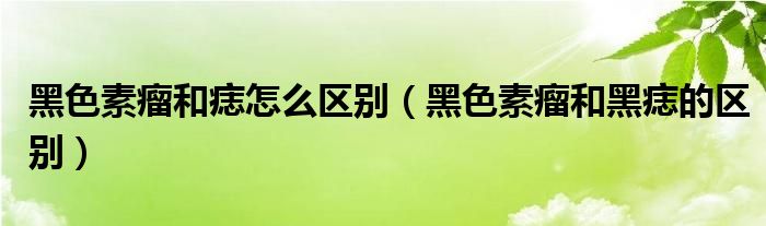 黑色素瘤和痣怎么區(qū)別（黑色素瘤和黑痣的區(qū)別）