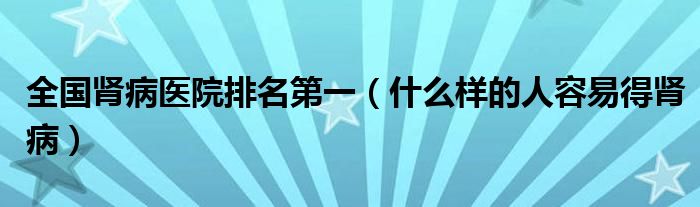 全國(guó)腎病醫(yī)院排名第一（什么樣的人容易得腎病）