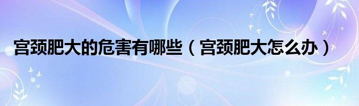 宮頸肥大的危害有哪些（宮頸肥大怎么辦）