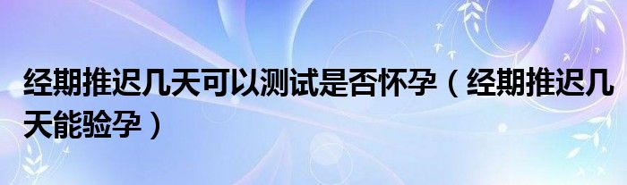 經期推遲幾天可以測試是否懷孕（經期推遲幾天能驗孕）