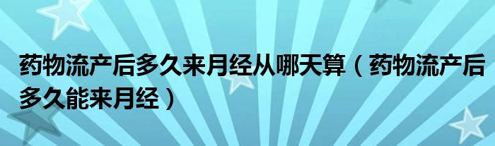 藥物流產后多久來月經從哪天算（藥物流產后多久能來月經）