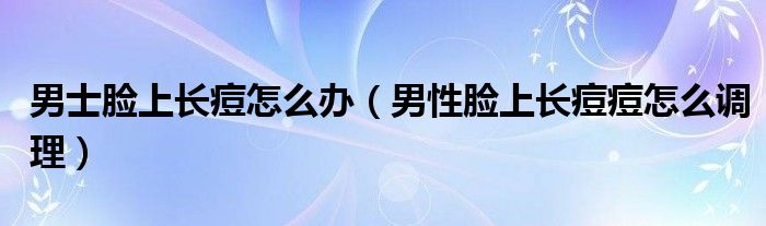 男士臉上長(zhǎng)痘怎么辦（男性臉上長(zhǎng)痘痘怎么調(diào)理）