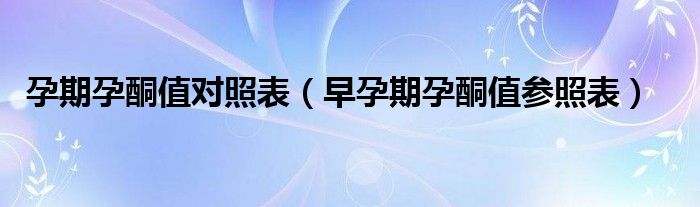 孕期孕酮值對照表（早孕期孕酮值參照表）