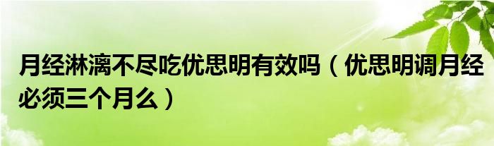 月經(jīng)淋漓不盡吃優(yōu)思明有效嗎（優(yōu)思明調(diào)月經(jīng)必須三個(gè)月么）