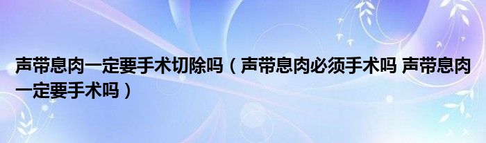 聲帶息肉一定要手術切除嗎（聲帶息肉必須手術嗎 聲帶息肉一定要手術嗎）