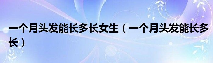 一個(gè)月頭發(fā)能長(zhǎng)多長(zhǎng)女生（一個(gè)月頭發(fā)能長(zhǎng)多長(zhǎng)）