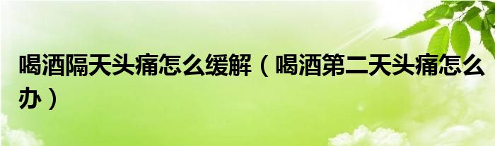 喝酒隔天頭痛怎么緩解（喝酒第二天頭痛怎么辦）