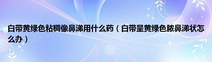 白帶黃綠色粘稠像鼻涕用什么藥（白帶呈黃綠色膿鼻涕狀怎么辦）