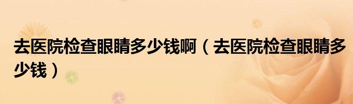 去醫(yī)院檢查眼睛多少錢啊（去醫(yī)院檢查眼睛多少錢）