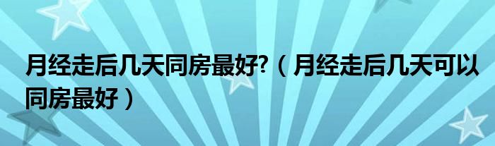 月經(jīng)走后幾天同房最好?（月經(jīng)走后幾天可以同房最好）