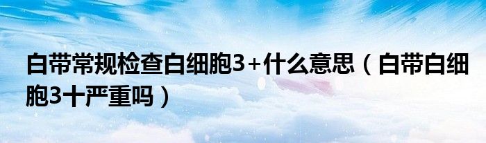 白帶常規(guī)檢查白細(xì)胞3+什么意思（白帶白細(xì)胞3十嚴(yán)重嗎）