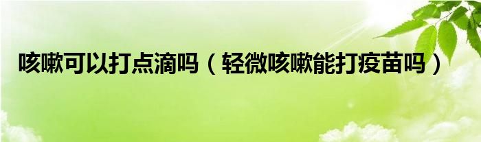 咳嗽可以打點(diǎn)滴嗎（輕微咳嗽能打疫苗嗎）