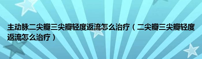 主動脈二尖瓣三尖瓣輕度返流怎么治療（二尖瓣三尖瓣輕度返流怎么治療）