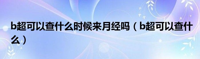 b超可以查什么時候來月經(jīng)嗎（b超可以查什么）