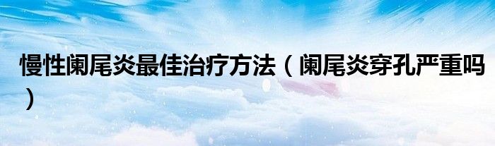 慢性闌尾炎最佳治療方法（闌尾炎穿孔嚴(yán)重嗎）