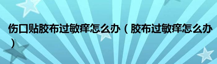 傷口貼膠布過(guò)敏癢怎么辦（膠布過(guò)敏癢怎么辦）