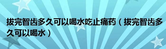 拔完智齒多久可以喝水吃止痛藥（拔完智齒多久可以喝水）