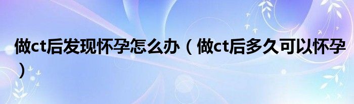 做ct后發(fā)現(xiàn)懷孕怎么辦（做ct后多久可以懷孕）