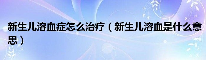 新生兒溶血癥怎么治療（新生兒溶血是什么意思）