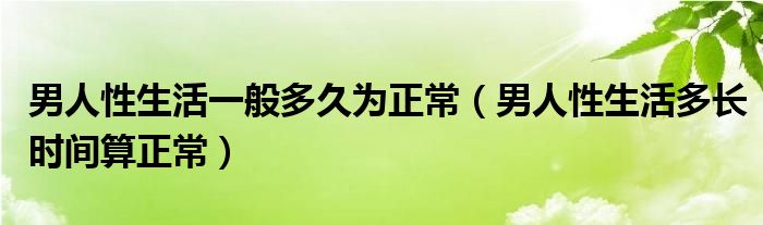 男人性生活一般多久為正常（男人性生活多長(zhǎng)時(shí)間算正常）