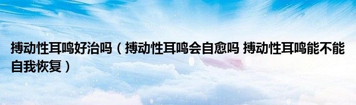 搏動性耳鳴好治嗎（搏動性耳鳴會自愈嗎 搏動性耳鳴能不能自我恢復）