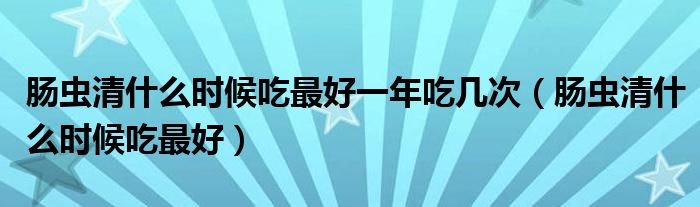 腸蟲清什么時(shí)候吃最好一年吃幾次（腸蟲清什么時(shí)候吃最好）