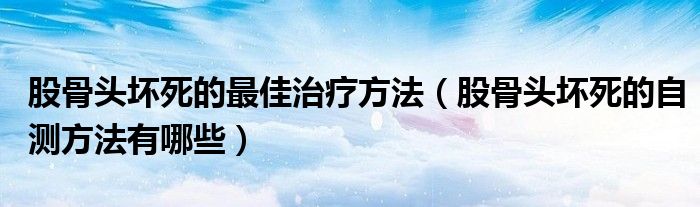 股骨頭壞死的最佳治療方法（股骨頭壞死的自測方法有哪些）