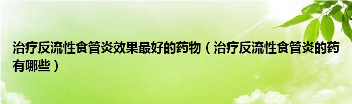 治療反流性食管炎效果最好的藥物（治療反流性食管炎的藥有哪些）