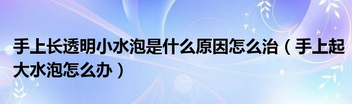 手上長透明小水泡是什么原因怎么治（手上起大水泡怎么辦）