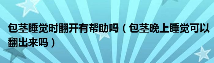 包莖睡覺時(shí)翻開有幫助嗎（包莖晚上睡覺可以翻出來嗎）