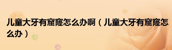 兒童大牙有窟窿怎么辦?。▋和笱烙锌吡趺崔k）