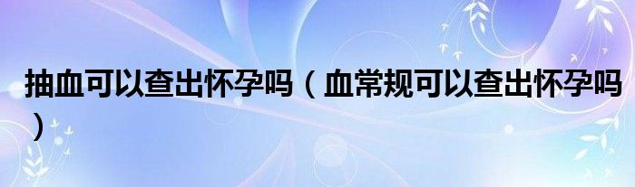 抽血可以查出懷孕嗎（血常規(guī)可以查出懷孕嗎）