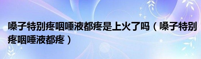 嗓子特別疼咽唾液都疼是上火了嗎（嗓子特別疼咽唾液都疼）