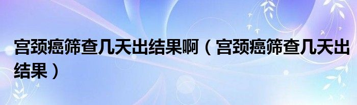 宮頸癌篩查幾天出結(jié)果?。▽m頸癌篩查幾天出結(jié)果）