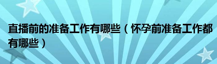 直播前的準(zhǔn)備工作有哪些（懷孕前準(zhǔn)備工作都有哪些）