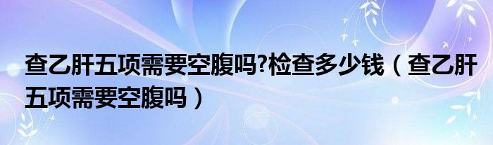 查乙肝五項(xiàng)需要空腹嗎?檢查多少錢（查乙肝五項(xiàng)需要空腹嗎）