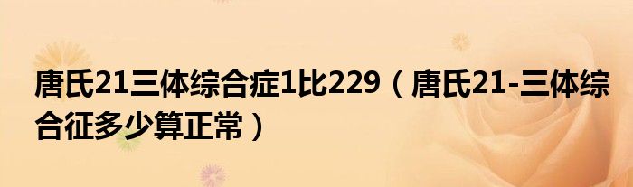 唐氏21三體綜合癥1比229（唐氏21-三體綜合征多少算正常）