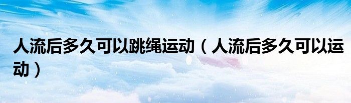 人流后多久可以跳繩運(yùn)動（人流后多久可以運(yùn)動）