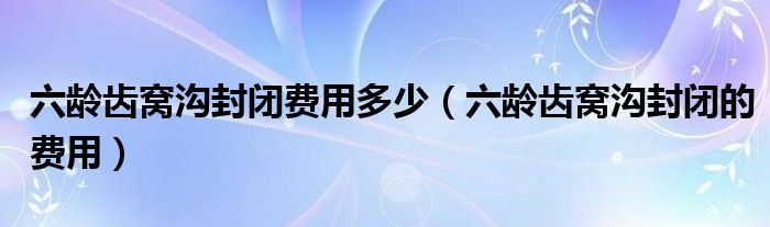 六齡齒窩溝封閉費用多少（六齡齒窩溝封閉的費用）