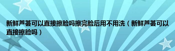 新鮮蘆薈可以直接擦臉嗎擦完臉后用不用洗（新鮮蘆薈可以直接擦臉嗎）