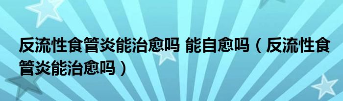 反流性食管炎能治愈嗎 能自愈嗎（反流性食管炎能治愈嗎）