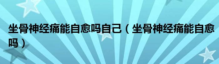 坐骨神經(jīng)痛能自愈嗎自己（坐骨神經(jīng)痛能自愈嗎）