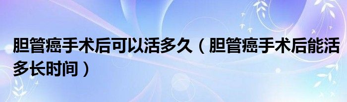 膽管癌手術(shù)后可以活多久（膽管癌手術(shù)后能活多長時間）