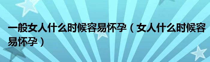 一般女人什么時候容易懷孕（女人什么時候容易懷孕）